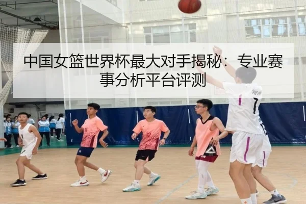中国女篮世界杯最大对手揭秘：专业赛事分析平台评测